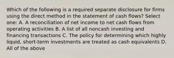 Which of the following is a required separate disclosure for firms using the direct method in the statement of cash flows? Select one: A. A reconciliation of net income to net cash flows from operating activities B. A list of all noncash investing and financing transactions C. The policy for determining which highly liquid, short-term investments are treated as cash equivalents D. All of the above