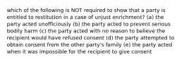 which of the following is NOT required to show that a party is entitled to restitution in a case of unjust enrichment? (a) the party acted unofficiously (b) the party acted to prevent serious bodily harm (c) the party acted with no reason to believe the recipient would have refused consent (d) the party attempted to obtain consent from the other party's family (e) the party acted when it was impossible for the recipient to give consent