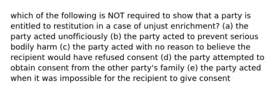 which of the following is NOT required to show that a party is entitled to restitution in a case of unjust enrichment? (a) the party acted unofficiously (b) the party acted to prevent serious bodily harm (c) the party acted with no reason to believe the recipient would have refused consent (d) the party attempted to obtain consent from the other party's family (e) the party acted when it was impossible for the recipient to give consent