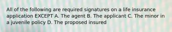 All of the following are required signatures on a life insurance application EXCEPT A. The agent B. The applicant C. The minor in a juvenile policy D. The proposed insured