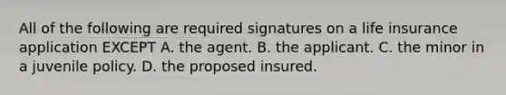 All of the following are required signatures on a life insurance application EXCEPT A. the agent. B. the applicant. C. the minor in a juvenile policy. D. the proposed insured.