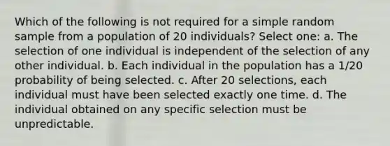 Which of the following is not required for a simple random sample from a population of 20 individuals? Select one: a. The selection of one individual is independent of the selection of any other individual. b. Each individual in the population has a 1/20 probability of being selected. c. After 20 selections, each individual must have been selected exactly one time. d. The individual obtained on any specific selection must be unpredictable.