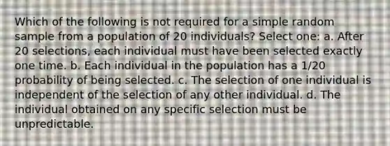 Which of the following is not required for a simple random sample from a population of 20 individuals? Select one: a. After 20 selections, each individual must have been selected exactly one time. b. Each individual in the population has a 1/20 probability of being selected. c. The selection of one individual is independent of the selection of any other individual. d. The individual obtained on any specific selection must be unpredictable.