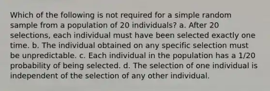 Which of the following is not required for a simple random sample from a population of 20 individuals? a. After 20 selections, each individual must have been selected exactly one time. b. The individual obtained on any specific selection must be unpredictable. c. Each individual in the population has a 1/20 probability of being selected. d. The selection of one individual is independent of the selection of any other individual.