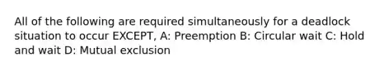 All of the following are required simultaneously for a deadlock situation to occur EXCEPT, A: Preemption B: Circular wait C: Hold and wait D: Mutual exclusion