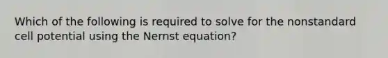 Which of the following is required to solve for the nonstandard cell potential using the Nernst equation?