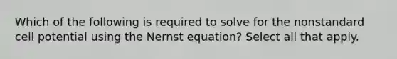 Which of the following is required to solve for the nonstandard cell potential using the Nernst equation? Select all that apply.