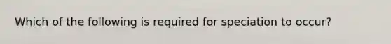 Which of the following is required for speciation to occur?