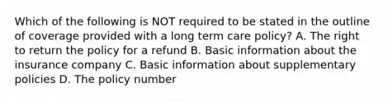 Which of the following is NOT required to be stated in the outline of coverage provided with a long term care policy? A. The right to return the policy for a refund B. Basic information about the insurance company C. Basic information about supplementary policies D. The policy number