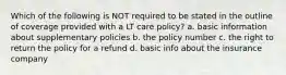 Which of the following is NOT required to be stated in the outline of coverage provided with a LT care policy? a. basic information about supplementary policies b. the policy number c. the right to return the policy for a refund d. basic info about the insurance company