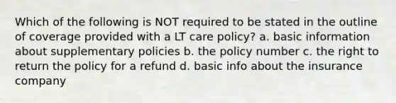 Which of the following is NOT required to be stated in the outline of coverage provided with a LT care policy? a. basic information about supplementary policies b. the policy number c. the right to return the policy for a refund d. basic info about the insurance company