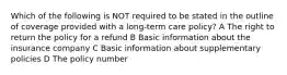 Which of the following is NOT required to be stated in the outline of coverage provided with a long-term care policy? A The right to return the policy for a refund B Basic information about the insurance company C Basic information about supplementary policies D The policy number