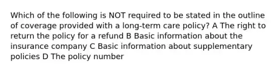 Which of the following is NOT required to be stated in the outline of coverage provided with a long-term care policy? A The right to return the policy for a refund B Basic information about the insurance company C Basic information about supplementary policies D The policy number