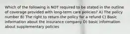 Which of the following is NOT required to be stated in the outline of coverage provided with long-term care policies? A) The policy number B) The right to return the policy for a refund C) Basic information about the insurance company D) basic information about supplementary policies