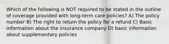 Which of the following is NOT required to be stated in the outline of coverage provided with long-term care policies? A) The policy number B) The right to return the policy for a refund C) Basic information about the insurance company D) basic information about supplementary policies