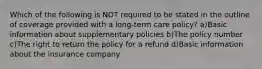 Which of the following is NOT required to be stated in the outline of coverage provided with a long-term care policy? a)Basic information about supplementary policies b)The policy number c)The right to return the policy for a refund d)Basic information about the insurance company