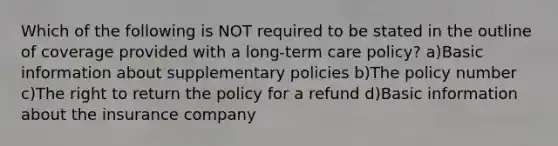 Which of the following is NOT required to be stated in the outline of coverage provided with a long-term care policy? a)Basic information about supplementary policies b)The policy number c)The right to return the policy for a refund d)Basic information about the insurance company