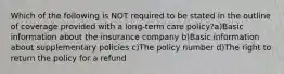 Which of the following is NOT required to be stated in the outline of coverage provided with a long-term care policy?a)Basic information about the insurance company b)Basic information about supplementary policies c)The policy number d)The right to return the policy for a refund