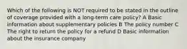 Which of the following is NOT required to be stated in the outline of coverage provided with a long-term care policy? A Basic information about supplementary policies B The policy number C The right to return the policy for a refund D Basic information about the insurance company