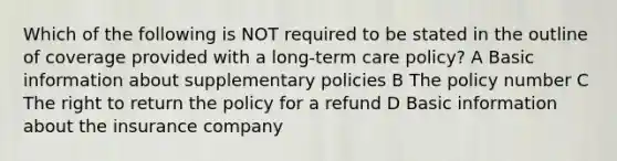 Which of the following is NOT required to be stated in the outline of coverage provided with a <a href='https://www.questionai.com/knowledge/kbgocJrCsW-long-term-care' class='anchor-knowledge'>long-term care</a> policy? A Basic information about supplementary policies B The policy number C The right to return the policy for a refund D Basic information about the insurance company