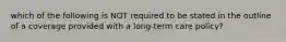 which of the following is NOT required to be stated in the outline of a coverage provided with a long-term care policy?