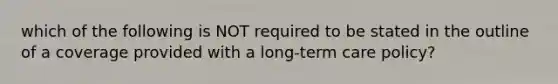 which of the following is NOT required to be stated in the outline of a coverage provided with a long-term care policy?