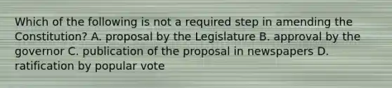 Which of the following is not a required step in amending the Constitution? A. proposal by the Legislature B. approval by the governor C. publication of the proposal in newspapers D. ratification by popular vote