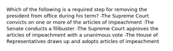 Which of the following is a required step for removing the president from office during his term? -The Supreme Court convicts on one or more of the articles of impeachment -The Senate conducts a filibuster -The Supreme Court approves the articles of impeachment with a unanimous vote -The House of Representatives draws up and adopts articles of impeachment