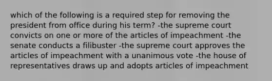 which of the following is a required step for removing the president from office during his term? -the supreme court convicts on one or more of the articles of impeachment -the senate conducts a filibuster -the supreme court approves the articles of impeachment with a unanimous vote -the house of representatives draws up and adopts articles of impeachment