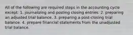 All of the following are required steps in the accounting cycle except: 1. journalizing and posting closing entries. 2. preparing an adjusted trial balance. 3. preparing a post-closing trial balance. 4. prepare financial statements from the unadjusted trial balance.