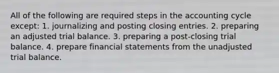 All of the following are required steps in the accounting cycle except: 1. journalizing and posting closing entries. 2. preparing an adjusted trial balance. 3. preparing a post-closing trial balance. 4. prepare financial statements from the unadjusted trial balance.