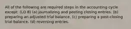 All of the following are required steps in the accounting cycle except: (LO 8) (a) journalizing and posting closing entries. (b) preparing an adjusted trial balance. (c) preparing a post-closing trial balance. (d) reversing entries.