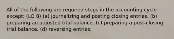 All of the following are required steps in the accounting cycle except: (LO 8) (a) journalizing and posting <a href='https://www.questionai.com/knowledge/kosjhwC4Ps-closing-entries' class='anchor-knowledge'>closing entries</a>. (b) preparing an adjusted trial balance. (c) preparing a post-closing trial balance. (d) reversing entries.