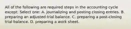 All of the following are required steps in the accounting cycle except: Select one: A. journalizing and posting closing entries. B. preparing an adjusted trial balance. C. preparing a post-closing trial balance. D. preparing a work sheet.