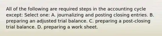 All of the following are required steps in the accounting cycle except: Select one: A. journalizing and posting closing entries. B. preparing an adjusted trial balance. C. preparing a post-closing trial balance. D. preparing a work sheet.