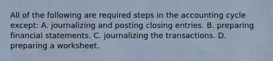 All of the following are required steps in the accounting cycle except: A. journalizing and posting closing entries. B. preparing financial statements. C. journalizing the transactions. D. preparing a worksheet.