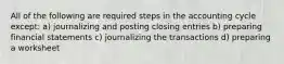 All of the following are required steps in the accounting cycle except: a) journalizing and posting closing entries b) preparing financial statements c) journalizing the transactions d) preparing a worksheet