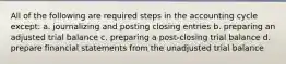 All of the following are required steps in the accounting cycle except: a. journalizing and posting closing entries b. preparing an adjusted trial balance c. preparing a post-closing trial balance d. prepare financial statements from the unadjusted trial balance