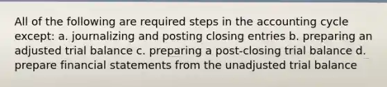 All of the following are required steps in <a href='https://www.questionai.com/knowledge/k10xCJF4P3-the-accounting-cycle' class='anchor-knowledge'>the accounting cycle</a> except: a. journalizing and posting <a href='https://www.questionai.com/knowledge/kosjhwC4Ps-closing-entries' class='anchor-knowledge'>closing entries</a> b. preparing an adjusted trial balance c. preparing a post-closing trial balance d. prepare <a href='https://www.questionai.com/knowledge/kFBJaQCz4b-financial-statements' class='anchor-knowledge'>financial statements</a> from the unadjusted trial balance