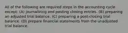 All of the following are required steps in the accounting cycle except: (A) journalizing and posting closing entries. (B) preparing an adjusted trial balance. (C) preparing a post-closing trial balance. (D) prepare financial statements from the unadjusted trial balance.