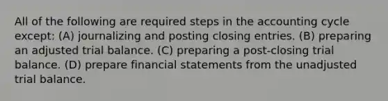 All of the following are required steps in the accounting cycle except: (A) journalizing and posting <a href='https://www.questionai.com/knowledge/kosjhwC4Ps-closing-entries' class='anchor-knowledge'>closing entries</a>. (B) preparing an adjusted trial balance. (C) preparing a post-closing trial balance. (D) prepare <a href='https://www.questionai.com/knowledge/kFBJaQCz4b-financial-statements' class='anchor-knowledge'>financial statements</a> from the unadjusted trial balance.