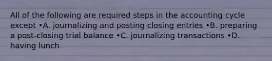 All of the following are required steps in the accounting cycle except •A. journalizing and posting closing entries •B. preparing a post-closing trial balance •C. journalizing transactions •D. having lunch