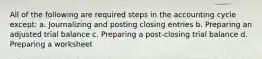 All of the following are required steps in the accounting cycle except: a. Journalizing and posting closing entries b. Preparing an adjusted trial balance c. Preparing a post-closing trial balance d. Preparing a worksheet