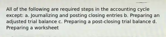 All of the following are required steps in the accounting cycle except: a. Journalizing and posting closing entries b. Preparing an adjusted trial balance c. Preparing a post-closing trial balance d. Preparing a worksheet