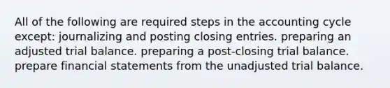 All of the following are required steps in the accounting cycle except: journalizing and posting closing entries. preparing an adjusted trial balance. preparing a post-closing trial balance. prepare <a href='https://www.questionai.com/knowledge/kFBJaQCz4b-financial-statements' class='anchor-knowledge'>financial statements</a> from the unadjusted trial balance.