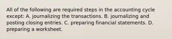 All of the following are required steps in the accounting cycle except: A. journalizing the transactions. B. journalizing and posting closing entries. C. preparing <a href='https://www.questionai.com/knowledge/kFBJaQCz4b-financial-statements' class='anchor-knowledge'>financial statements</a>. D. preparing a worksheet.