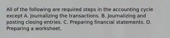 All of the following are required steps in the accounting cycle except A. Journalizing the transactions. B. Journalizing and posting closing entries. C. Preparing financial statements. D. Preparing a worksheet.