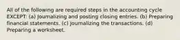 All of the following are required steps in the accounting cycle EXCEPT: (a) Journalizing and posting closing entries. (b) Preparing financial statements. (c) Journalizing the transactions. (d) Preparing a worksheet.