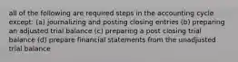 all of the following are required steps in the accounting cycle except: (a) journalizing and posting closing entries (b) preparing an adjusted trial balance (c) preparing a post closing trial balance (d) prepare financial statements from the unadjusted trial balance