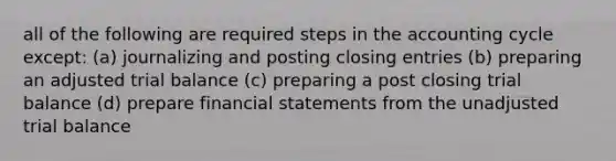 all of the following are required steps in the accounting cycle except: (a) journalizing and posting <a href='https://www.questionai.com/knowledge/kosjhwC4Ps-closing-entries' class='anchor-knowledge'>closing entries</a> (b) preparing an adjusted trial balance (c) preparing a post closing trial balance (d) prepare <a href='https://www.questionai.com/knowledge/kFBJaQCz4b-financial-statements' class='anchor-knowledge'>financial statements</a> from the unadjusted trial balance